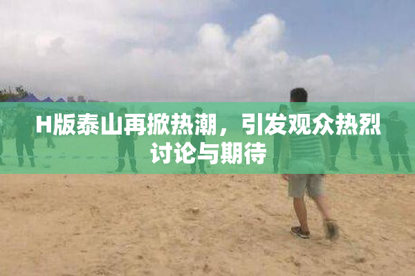 H版泰山再掀热潮，引发观众热烈讨论与期待