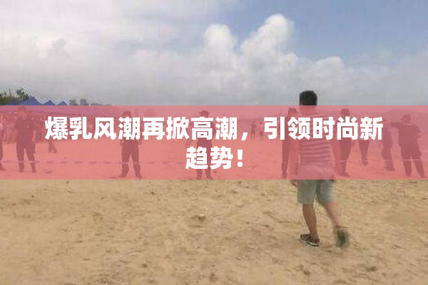 爆乳风潮再掀高潮，引领时尚新趋势！