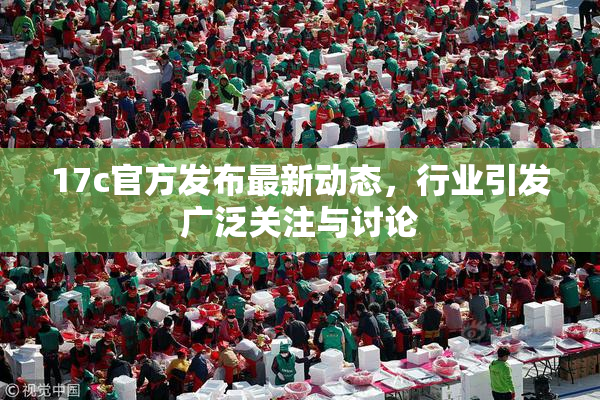 17c官方发布最新动态，行业引发广泛关注与讨论