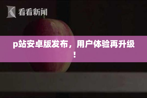 p站安卓版发布，用户体验再升级！