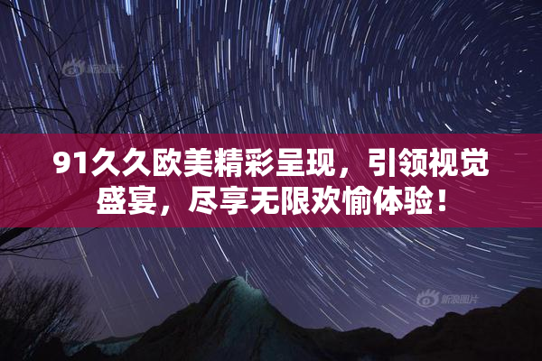 91久久欧美精彩呈现，引领视觉盛宴，尽享无限欢愉体验！