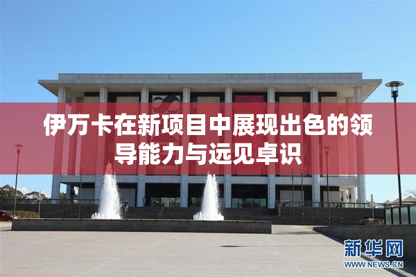 伊万卡在新项目中展现出色的领导能力与远见卓识