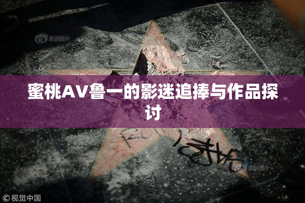 蜜桃AV鲁一的影迷追捧与作品探讨