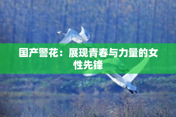 国产警花：展现青春与力量的女性先锋