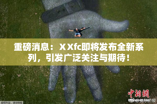 重磅消息：ⅩXfc即将发布全新系列，引发广泛关注与期待！
