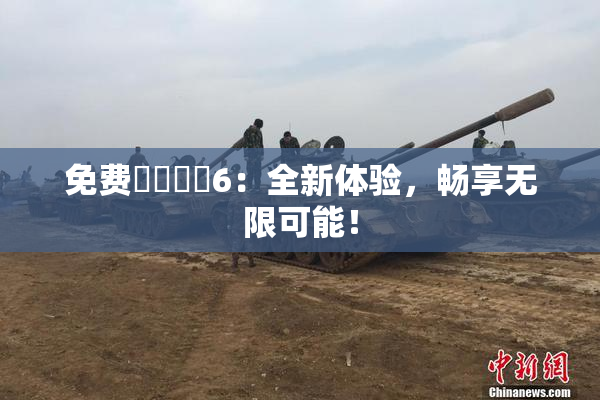免费❌‌❌‌6：全新体验，畅享无限可能！