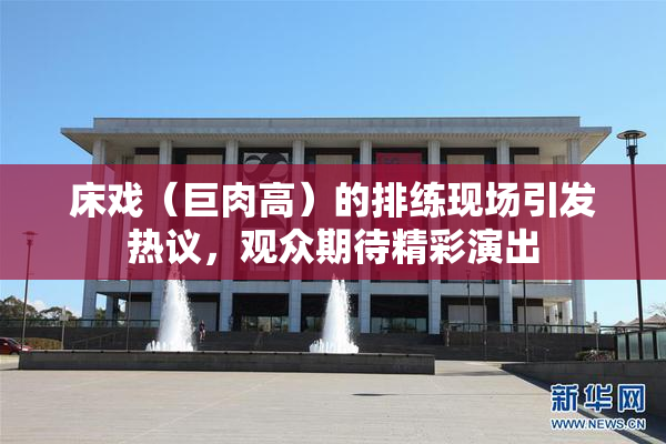 床戏（巨肉高）的排练现场引发热议，观众期待精彩演出