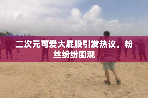 二次元可爱大屁股引发热议，粉丝纷纷围观
