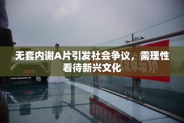 无套内谢A片引发社会争议，需理性看待新兴文化