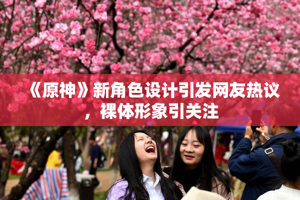 《原神》新角色设计引发网友热议，裸体形象引关注