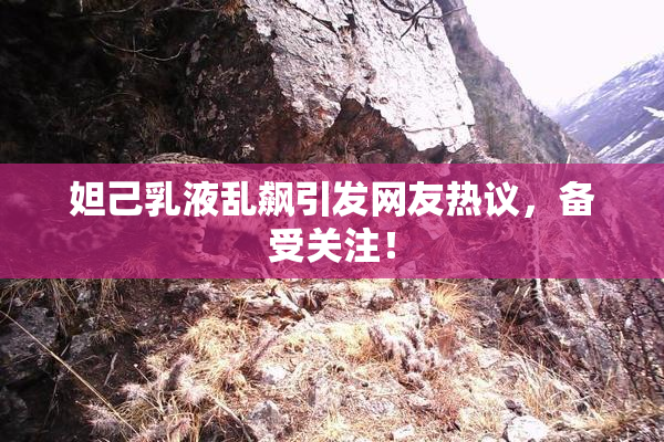 妲己乳液乱飙引发网友热议，备受关注！