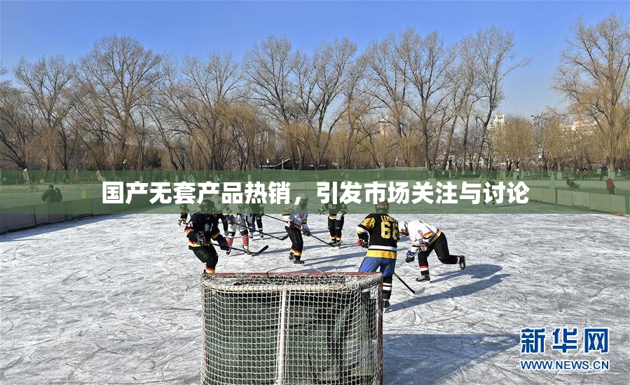 国产无套产品热销，引发市场关注与讨论