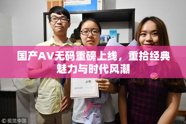 国产AV无码重磅上线，重拾经典魅力与时代风潮