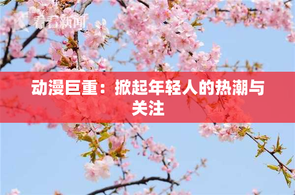 动漫巨重：掀起年轻人的热潮与关注