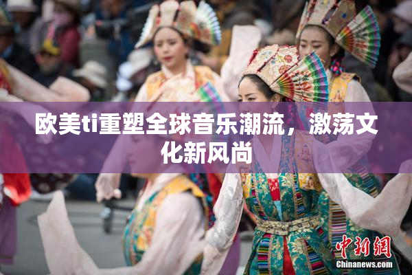 欧美ti重塑全球音乐潮流，激荡文化新风尚