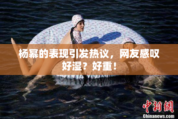 杨幂的表现引发热议，网友感叹好湿？好重！