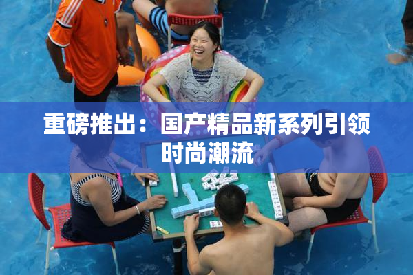 重磅推出：国产精品新系列引领时尚潮流