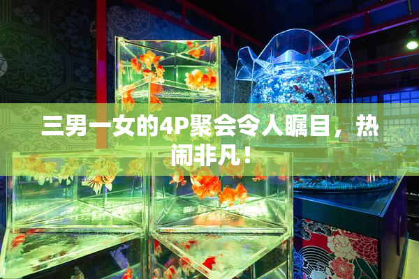 三男一女的4P聚会令人瞩目，热闹非凡！