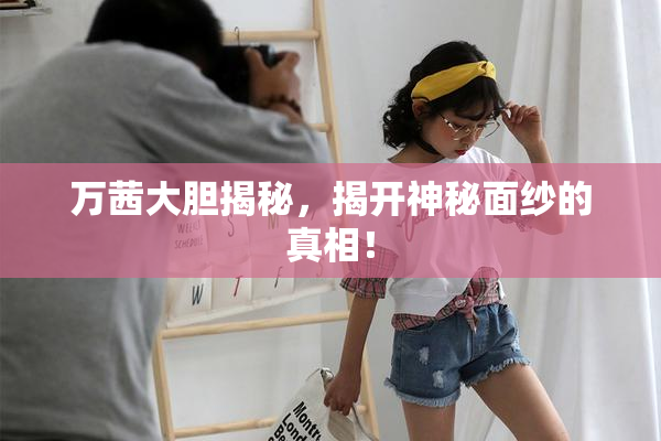 万茜大胆揭秘，揭开神秘面纱的真相！