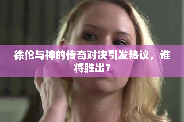 徐伦与神的传奇对决引发热议，谁将胜出？