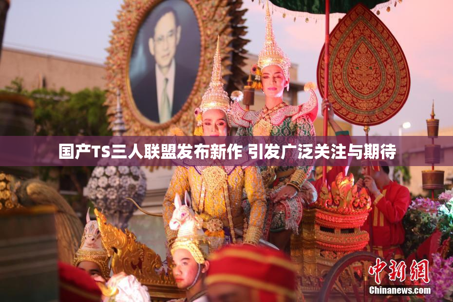 国产TS三人联盟发布新作 引发广泛关注与期待