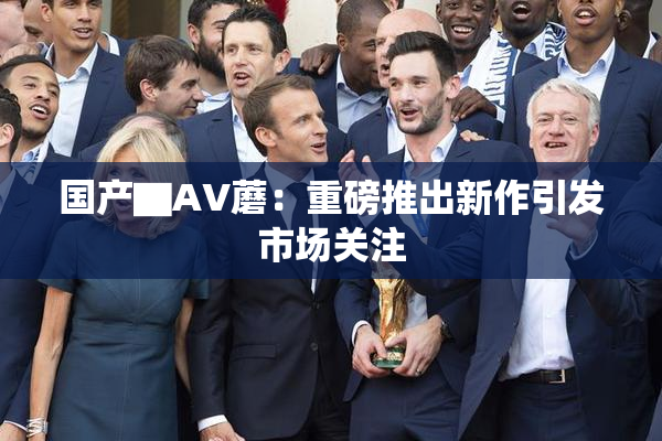 国产▇AV蘑：重磅推出新作引发市场关注