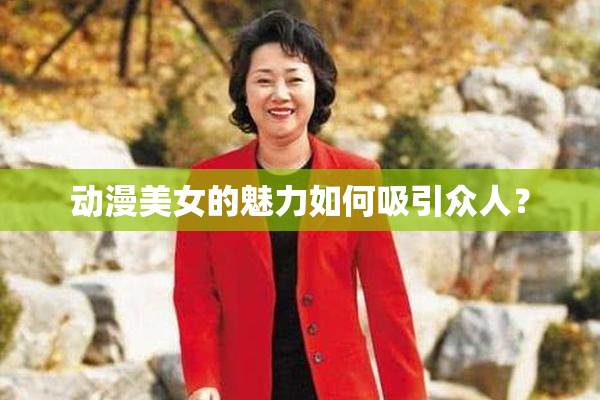 动漫美女的魅力如何吸引众人？