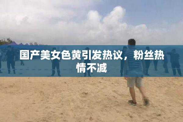国产美女色黄引发热议，粉丝热情不减
