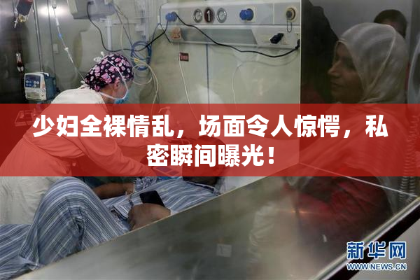 少妇全裸情乱，场面令人惊愕，私密瞬间曝光！