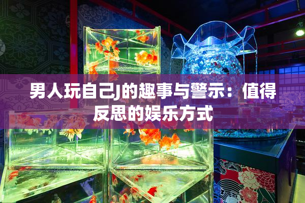 男人玩自己J的趣事与警示：值得反思的娱乐方式