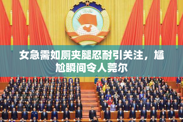 女急需如厕夹腿忍耐引关注，尴尬瞬间令人莞尔