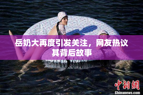 岳奶大再度引发关注，网友热议其背后故事
