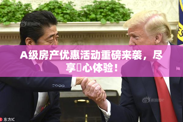 A级房产优惠活动重磅来袭，尽享婬心体验！