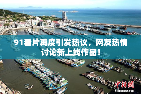 91看片再度引发热议，网友热情讨论新上线作品！