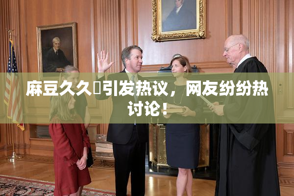 麻豆久久婬引发热议，网友纷纷热讨论！