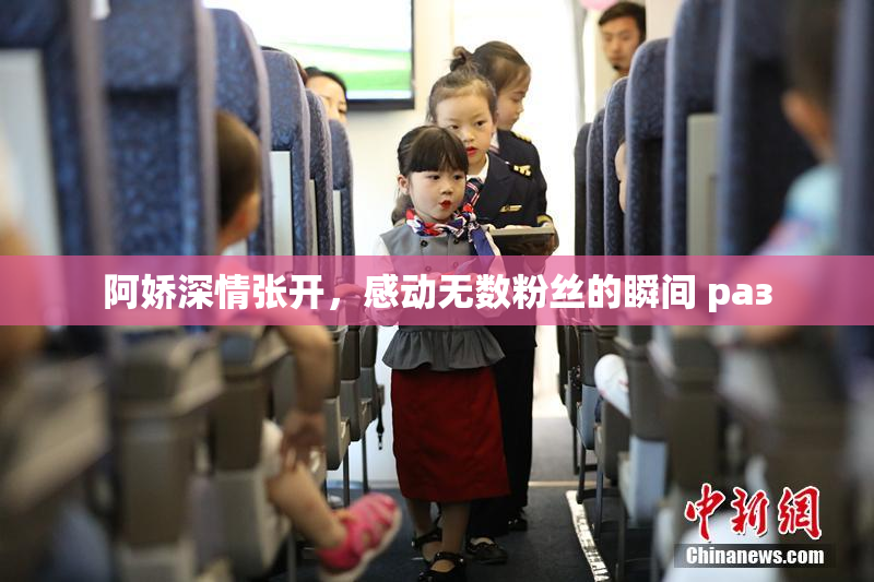 阿娇深情张开，感动无数粉丝的瞬间 раз