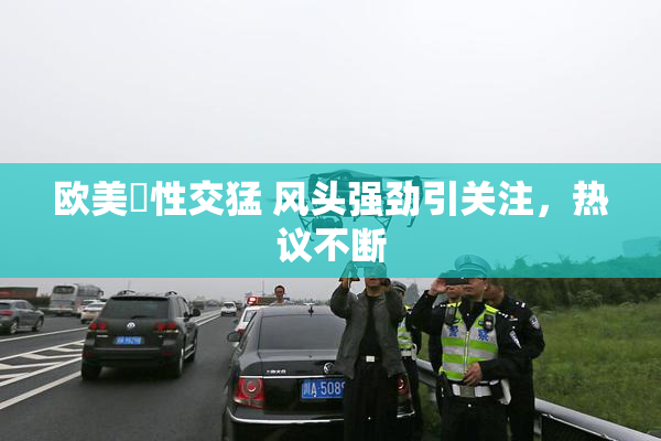 欧美巜性交猛 风头强劲引关注，热议不断