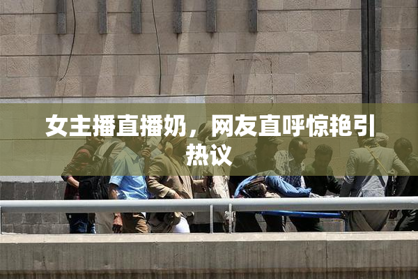 女主播直播奶，网友直呼惊艳引热议