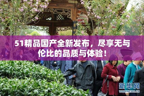 51精品国产全新发布，尽享无与伦比的品质与体验！