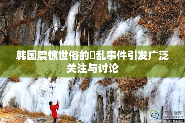 韩国震惊世俗的婬乱事件引发广泛关注与讨论