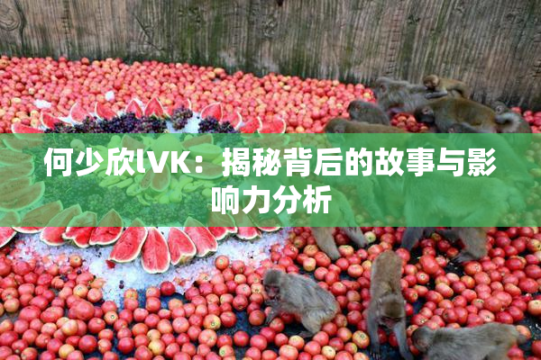 何少欣lVK：揭秘背后的故事与影响力分析