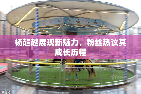 杨超越展现新魅力，粉丝热议其成长历程