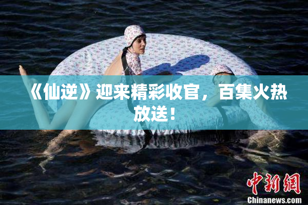 《仙逆》迎来精彩收官，百集火热放送！