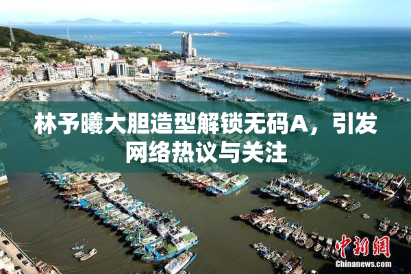 林予曦大胆造型解锁无码A，引发网络热议与关注