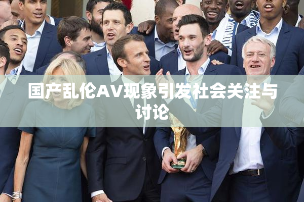 国产乱伦AV现象引发社会关注与讨论