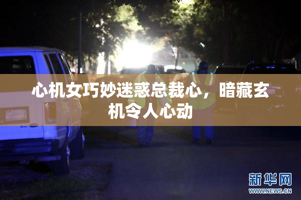 心机女巧妙迷惑总裁心，暗藏玄机令人心动