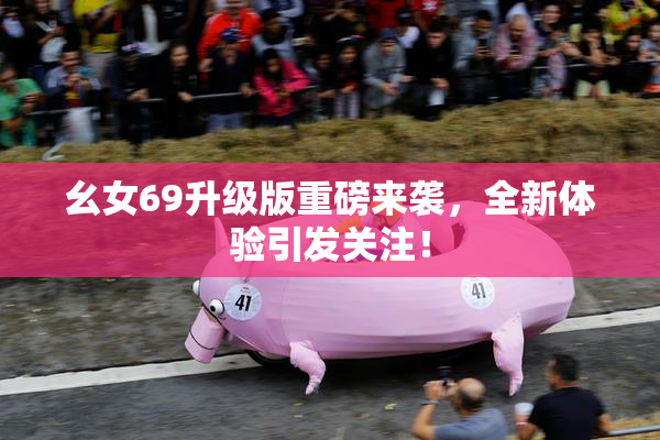 幺女69升级版重磅来袭，全新体验引发关注！