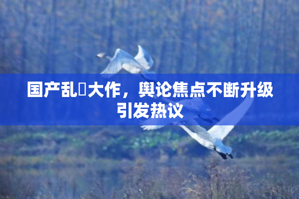 国产乱婬大作，舆论焦点不断升级引发热议