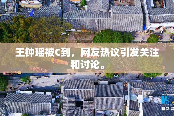 王钟瑶被C到，网友热议引发关注和讨论。