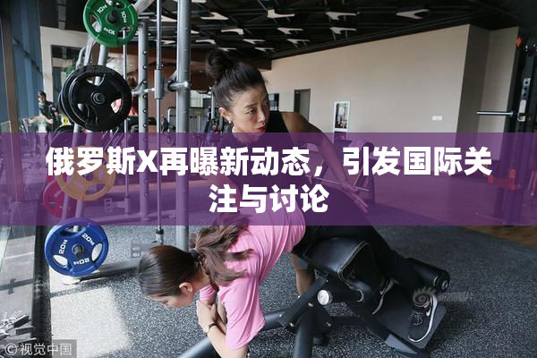 俄罗斯X再曝新动态，引发国际关注与讨论